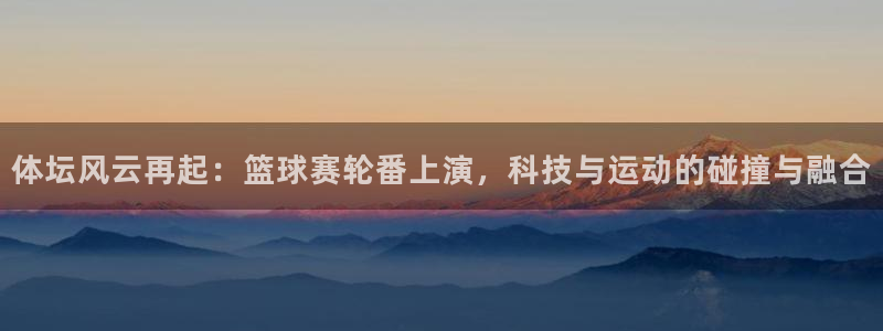 沐鸣2代理：体坛风云再起：篮球赛轮番上演，科技与运动的碰撞与融合