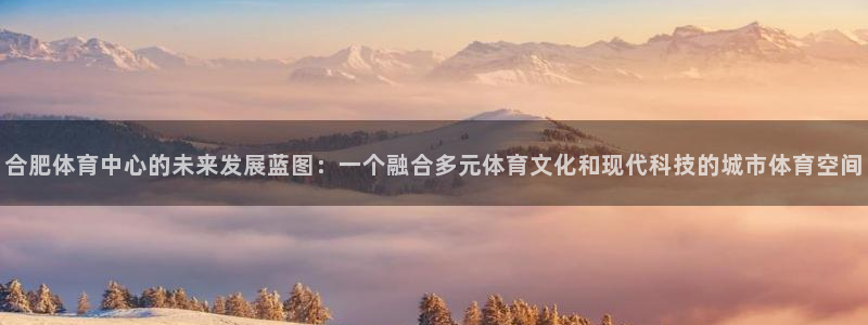 沐鸣3登陆：合肥体育中心的未来发展蓝图：一个融合多元体育文化和现代科技的城市体育